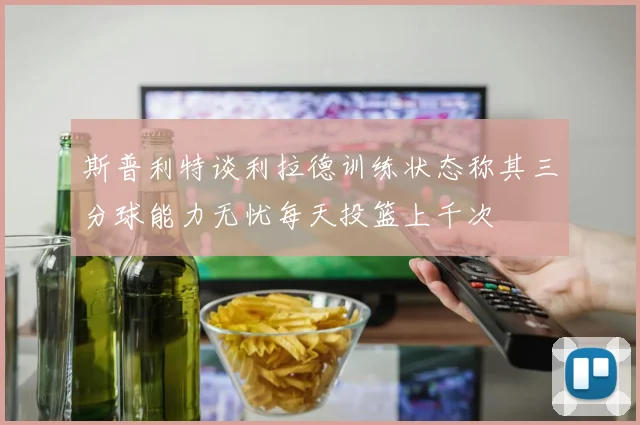 斯普利特谈利拉德训练状态称其三分球能力无忧每天投篮上千次