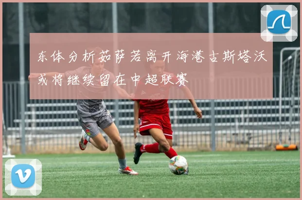 东体分析茹萨若离开海港古斯塔沃或将继续留在中超联赛