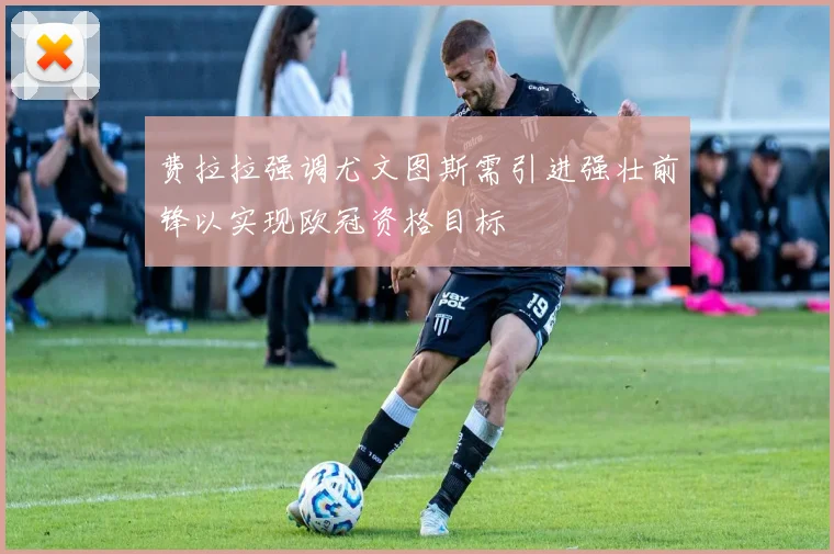 费拉拉强调尤文图斯需引进强壮前锋以实现欧冠资格目标