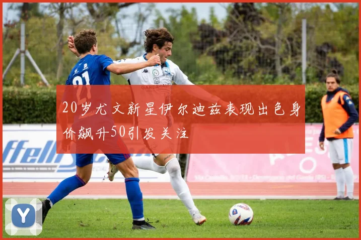 20岁尤文新星伊尔迪兹表现出色身价飙升50引发关注