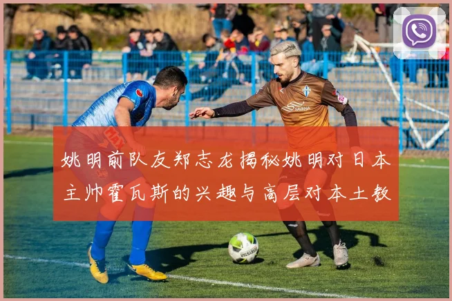 姚明前队友郑志龙揭秘姚明对日本主帅霍瓦斯的兴趣与高层对本土教练的偏好