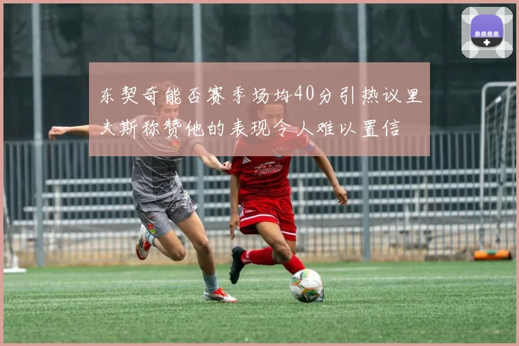 东契奇能否赛季场均40分引热议里夫斯称赞他的表现令人难以置信