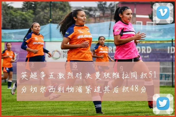 英超争五激烈对决曼联维拉同积51分切尔西利物浦紧追其后积48分