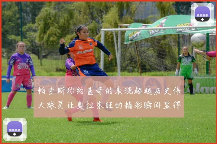 帕金斯称约基奇的表现超越历史伟大球员让奥拉朱旺的精彩瞬间显得平凡