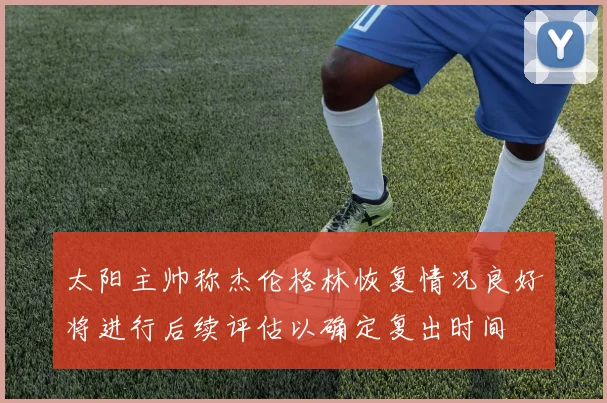 太阳主帅称杰伦格林恢复情况良好将进行后续评估以确定复出时间