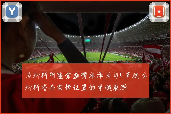 马科斯阿隆索盛赞本泽马与C罗迭戈科斯塔在前锋位置的卓越表现