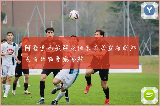 阿隆索已被解雇但未正式宣布新帅或将面临曼城惨败