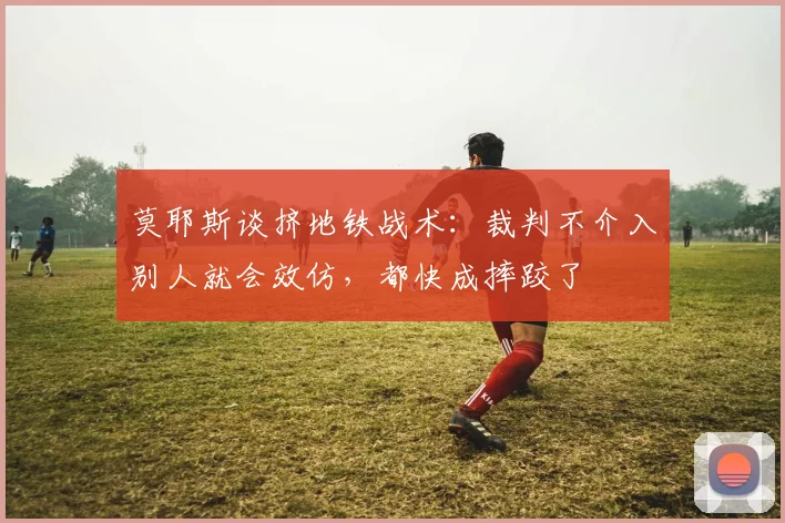 莫耶斯谈挤地铁战术：裁判不介入别人就会效仿，都快成摔跤了