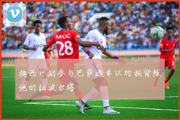 梅西计划参与巴萨选举以对抗背叛他的拉波尔塔
