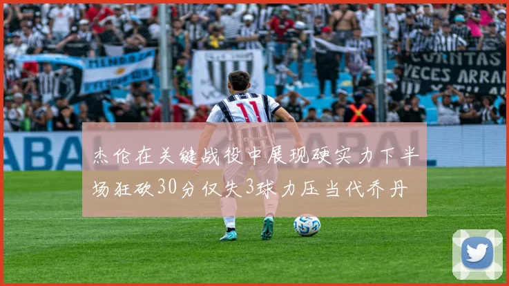 杰伦在关键战役中展现硬实力下半场狂砍30分仅失3球力压当代乔丹