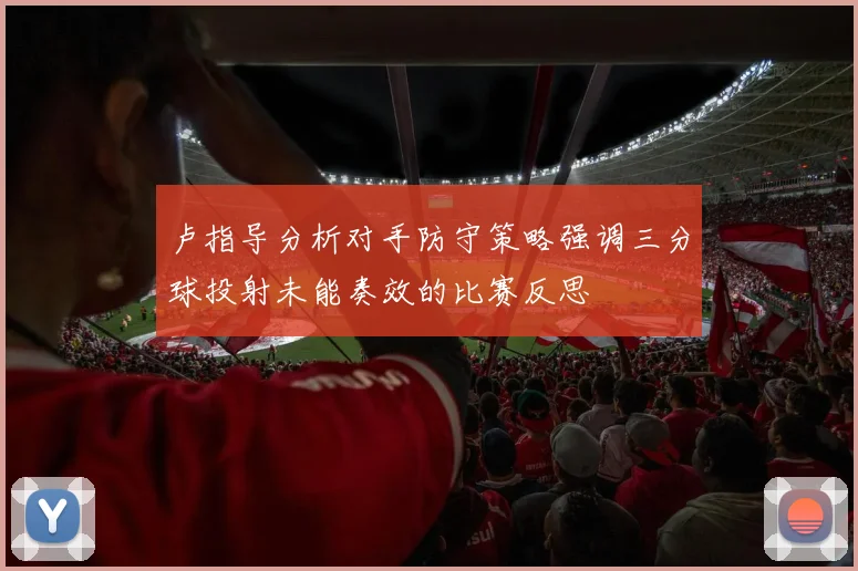 卢指导分析对手防守策略强调三分球投射未能奏效的比赛反思