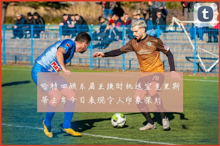 哈特回顾东眉互换时机适宜克里斯蒂去年今日表现令人印象深刻