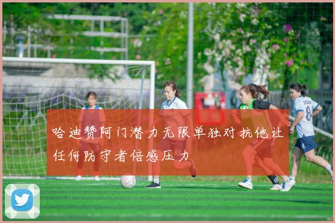 哈迪赞阿门潜力无限单独对抗他让任何防守者倍感压力