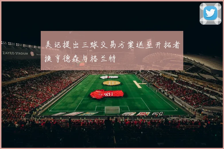 美记提出三球交易方案送至开拓者换亨德森与格兰特