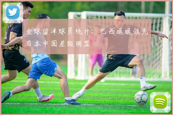 全球留洋球员统计：巴西遥遥领先日本中国差距明显