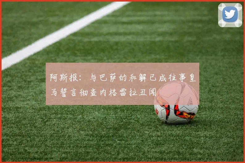 阿斯报：与巴萨的和解已成往事皇马誓言彻查内格雷拉丑闻