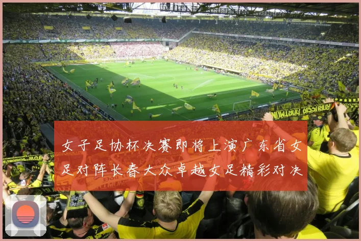 女子足协杯决赛即将上演广东省女足对阵长春大众卓越女足精彩对决在12月24日19点开启