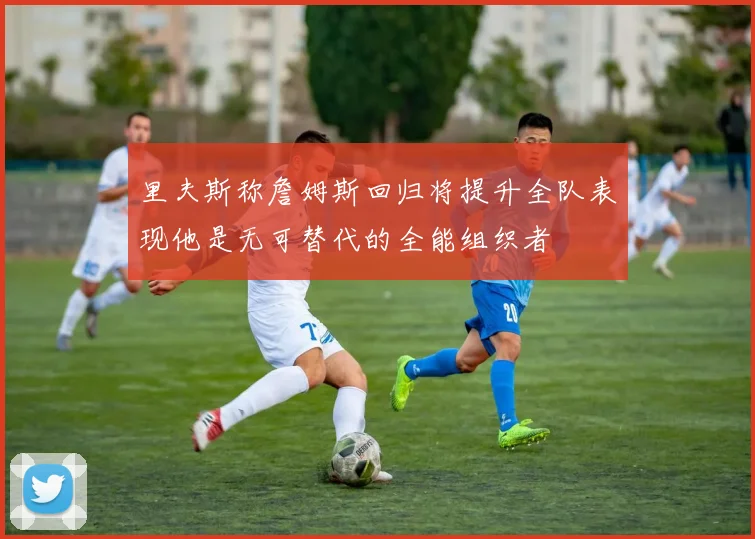 里夫斯称詹姆斯回归将提升全队表现他是无可替代的全能组织者