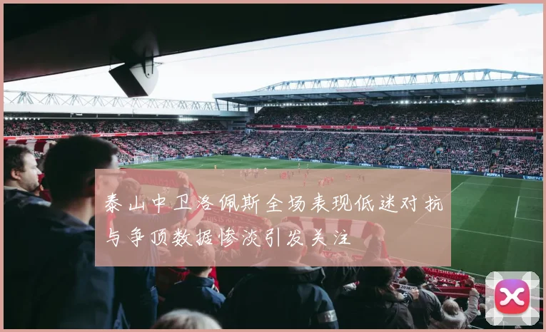 泰山中卫洛佩斯全场表现低迷对抗与争顶数据惨淡引发关注