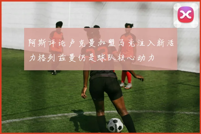 阿斯评论卢克曼加盟马竞注入新活力格列兹曼仍是球队核心动力
