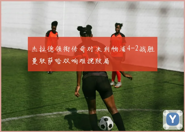 杰拉德领衔传奇对决利物浦4-2战胜曼联萨哈双响难挽败局