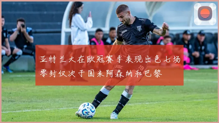 亚特兰大在欧冠赛季表现出色七场零封仅次于国米阿森纳和巴黎