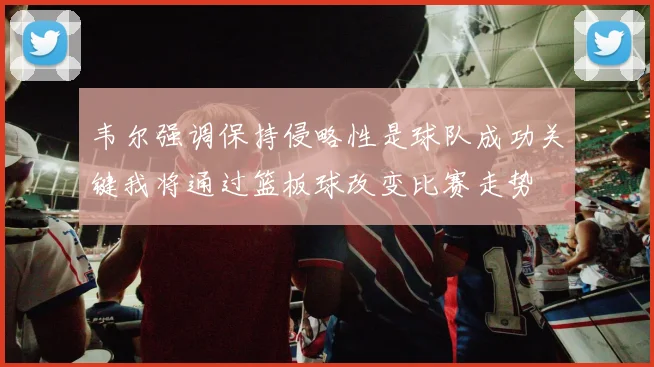 韦尔强调保持侵略性是球队成功关键我将通过篮板球改变比赛走势