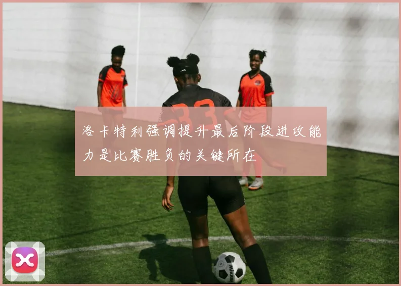 洛卡特利强调提升最后阶段进攻能力是比赛胜负的关键所在