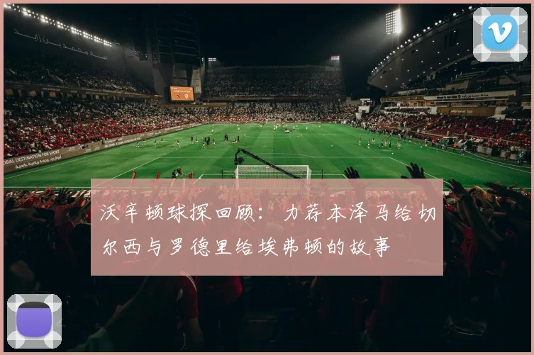 沃辛顿球探回顾：力荐本泽马给切尔西与罗德里给埃弗顿的故事