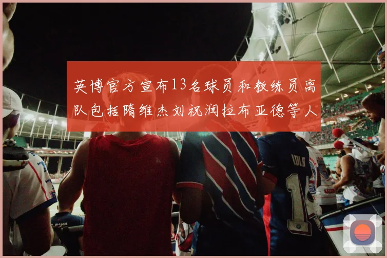 英博官方宣布13名球员和教练员离队包括隋维杰刘祝润拉布亚德等人