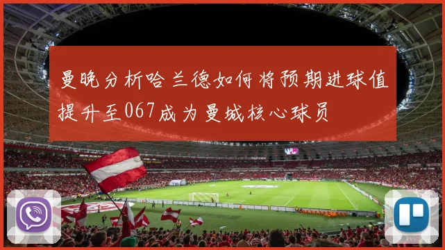曼晚分析哈兰德如何将预期进球值提升至067成为曼城核心球员