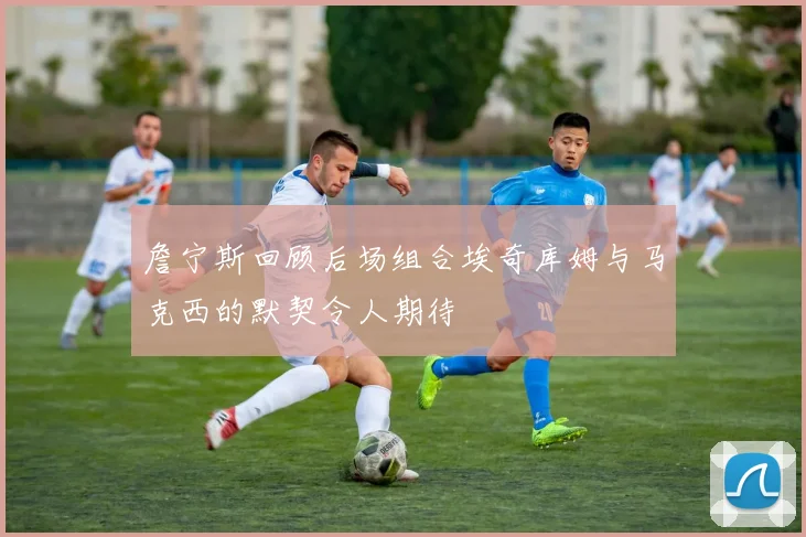 詹宁斯回顾后场组合埃奇库姆与马克西的默契令人期待