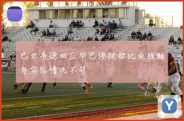 巴尔韦德回应毕巴惨败称比分残酷与实际情况不符