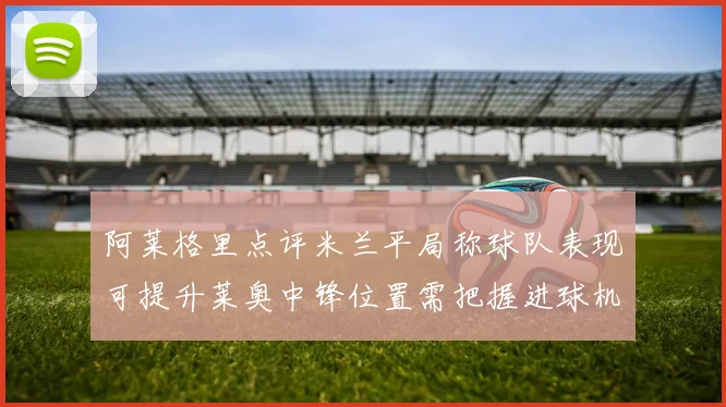 阿莱格里点评米兰平局称球队表现可提升莱奥中锋位置需把握进球机会