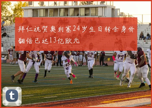 拜仁祝贺奥利塞24岁生日转会身价翻倍已达13亿欧元