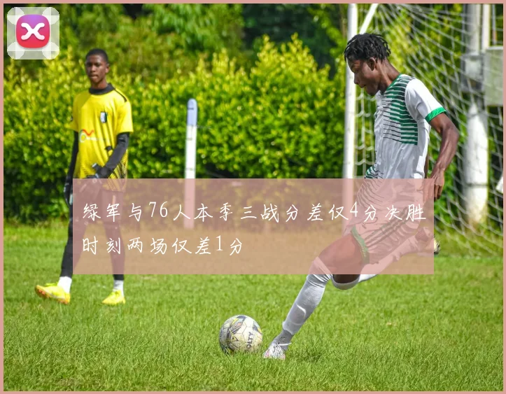 绿军与76人本季三战分差仅4分决胜时刻两场仅差1分