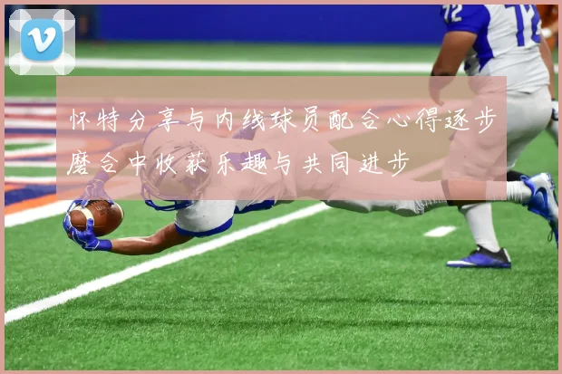 怀特分享与内线球员配合心得逐步磨合中收获乐趣与共同进步