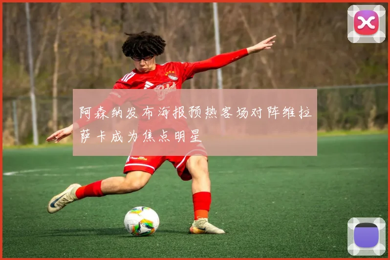 阿森纳发布海报预热客场对阵维拉萨卡成为焦点明星
