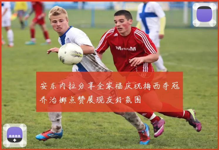 安东内拉分享全家福庆祝梅西夺冠乔治娜点赞展现友好氛围