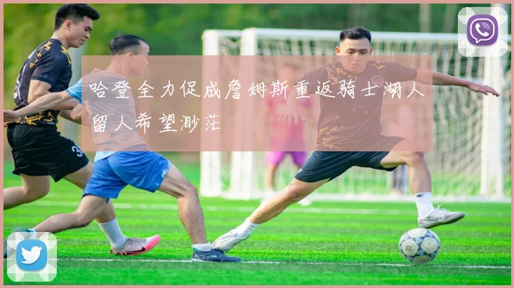 哈登全力促成詹姆斯重返骑士湖人留人希望渺茫