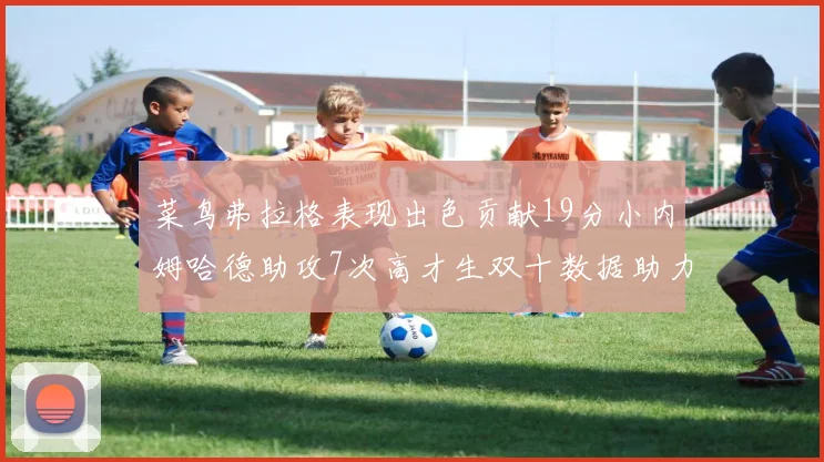 菜鸟弗拉格表现出色贡献19分小内姆哈德助攻7次高才生双十数据助力球队胜利