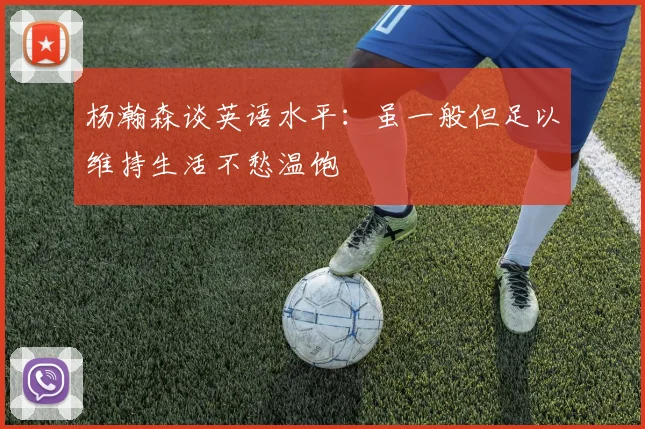 杨瀚森谈英语水平：虽一般但足以维持生活不愁温饱