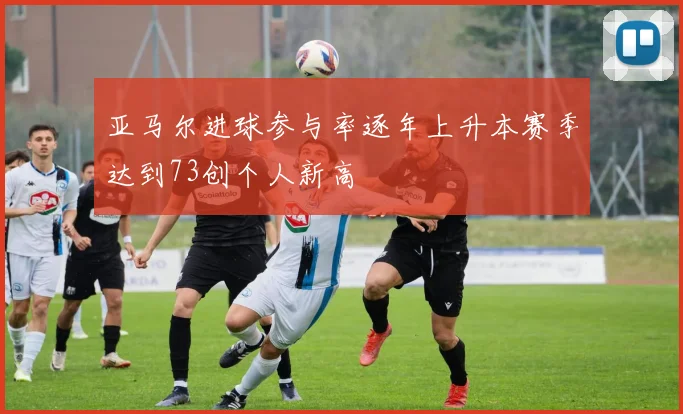 亚马尔进球参与率逐年上升本赛季达到73创个人新高