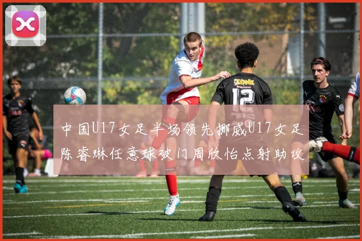 中国U17女足半场领先挪威U17女足陈睿琳任意球破门周欣怡点射助攻