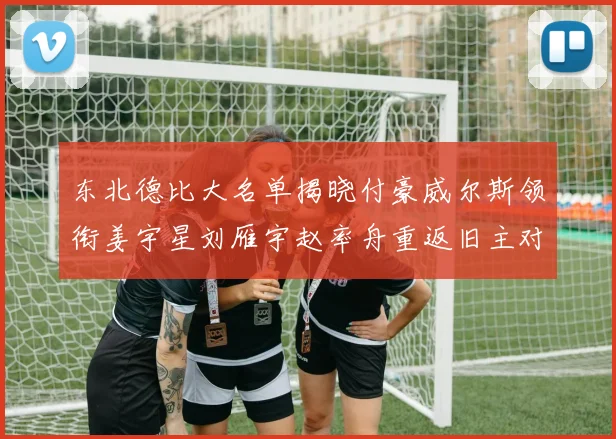东北德比大名单揭晓付豪威尔斯领衔姜宇星刘雁宇赵率舟重返旧主对决