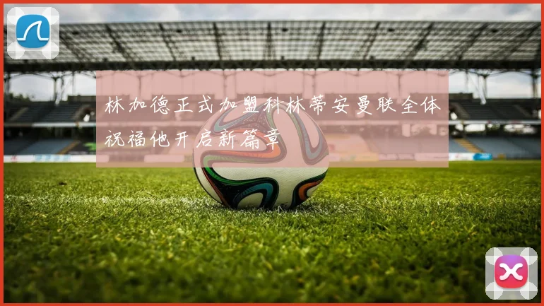 林加德正式加盟科林蒂安曼联全体祝福他开启新篇章