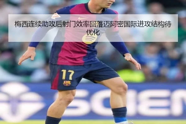 梅西连续助攻后射门效率回落迈阿密国际进攻结构待优化 - jiuyou